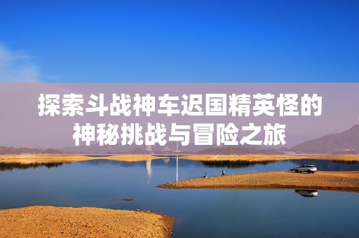 探索斗战神车迟国精英怪的神秘挑战与冒险之旅