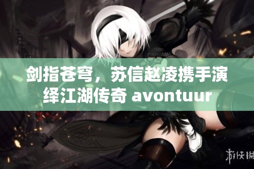 剑指苍穹，苏信赵凌携手演绎江湖传奇 avontuur