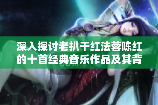 深入探讨老扒干红法蓉陈红的十首经典音乐作品及其背后故事