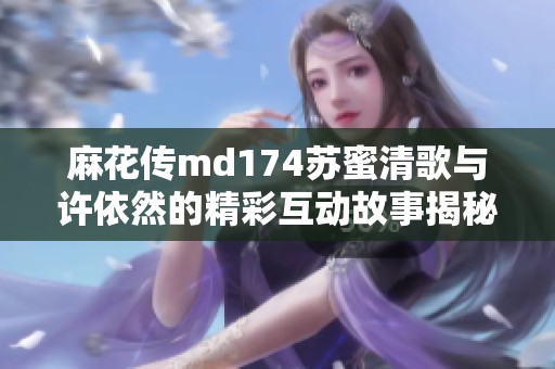 麻花传md174苏蜜清歌与许依然的精彩互动故事揭秘