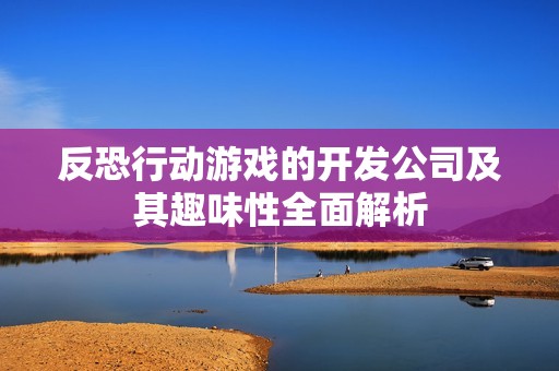 反恐行动游戏的开发公司及其趣味性全面解析