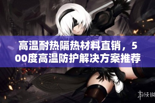 高温耐热隔热材料直销，500度高温防护解决方案推荐