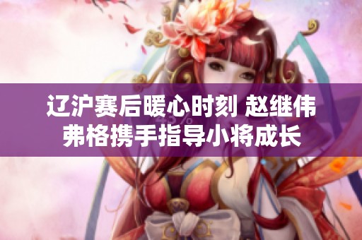 辽沪赛后暖心时刻 赵继伟弗格携手指导小将成长