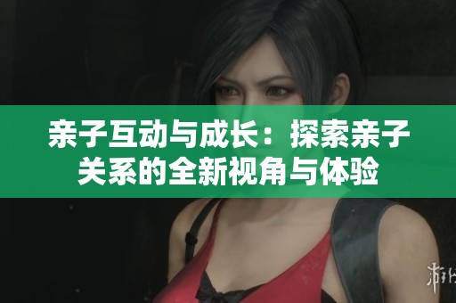 亲子互动与成长：探索亲子关系的全新视角与体验