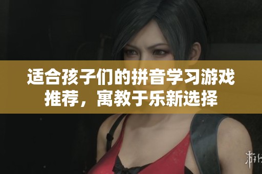 适合孩子们的拼音学习游戏推荐，寓教于乐新选择