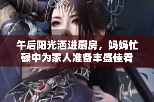 午后阳光洒进厨房，妈妈忙碌中为家人准备丰盛佳肴