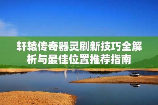 轩辕传奇器灵刷新技巧全解析与最佳位置推荐指南