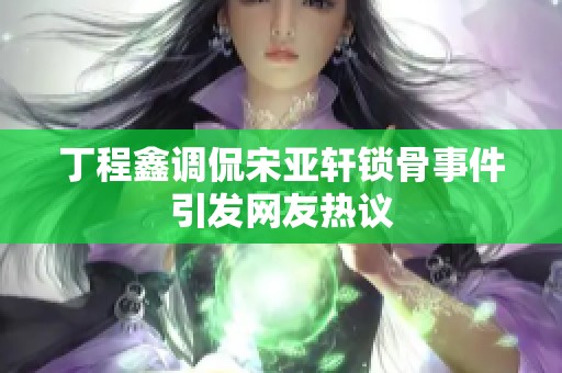 丁程鑫调侃宋亚轩锁骨事件引发网友热议