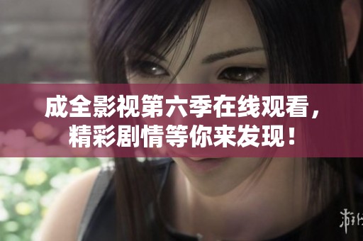 成全影视第六季在线观看，精彩剧情等你来发现！