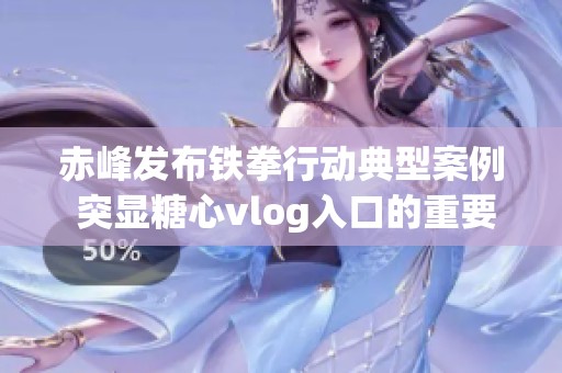 赤峰发布铁拳行动典型案例 突显糖心vlog入口的重要性