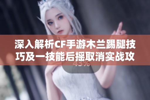 深入解析CF手游木兰踢腿技巧及一技能后摇取消实战攻略