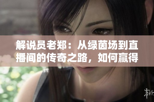 解说员老郑：从绿茵场到直播间的传奇之路，如何赢得亿万粉丝的心
