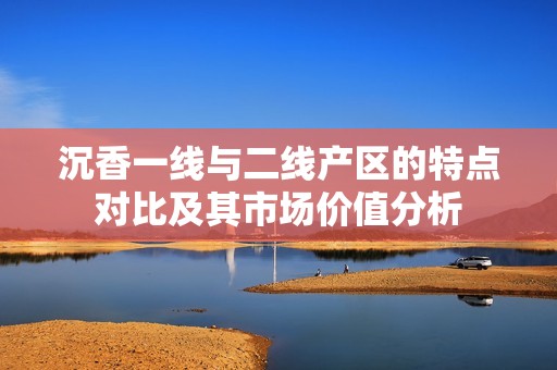 沉香一线与二线产区的特点对比及其市场价值分析