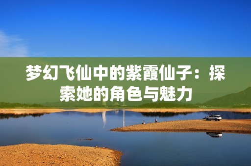 梦幻飞仙中的紫霞仙子：探索她的角色与魅力