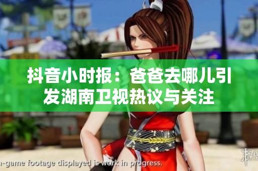抖音小时报：爸爸去哪儿引发湖南卫视热议与关注