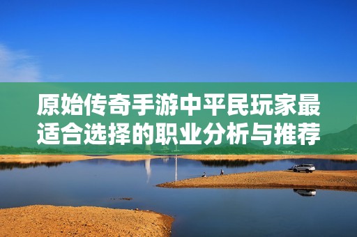 原始传奇手游中平民玩家最适合选择的职业分析与推荐