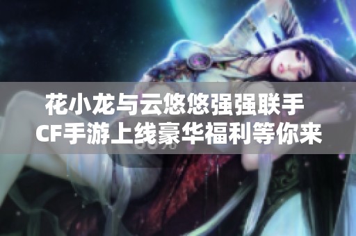 花小龙与云悠悠强强联手 CF手游上线豪华福利等你来领!