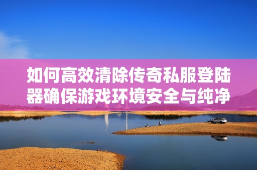 如何高效清除传奇私服登陆器确保游戏环境安全与纯净