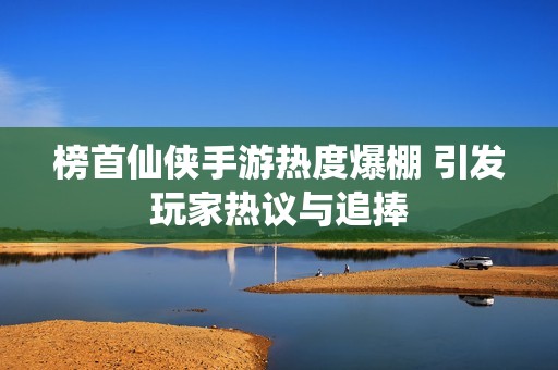 榜首仙侠手游热度爆棚 引发玩家热议与追捧
