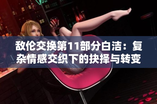 敌伦交换第11部分白洁：复杂情感交织下的抉择与转变