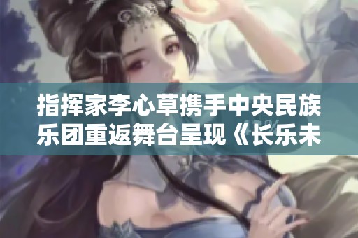 指挥家李心草携手中央民族乐团重返舞台呈现《长乐未央》音乐会