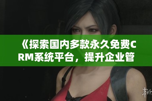 《探索国内多款永久免费CRM系统平台，提升企业管理效率》