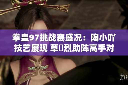拳皇97挑战赛盛况：陶小吖技艺展现 草薙烈助阵高手对决引发热烈关注