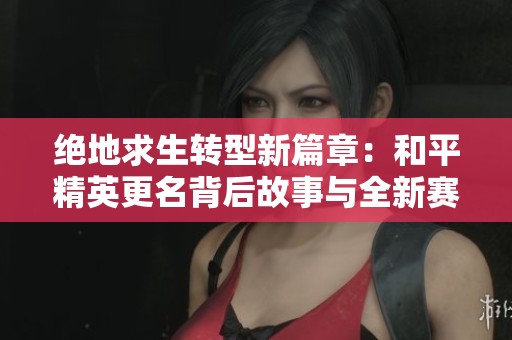 绝地求生转型新篇章：和平精英更名背后故事与全新赛事探索