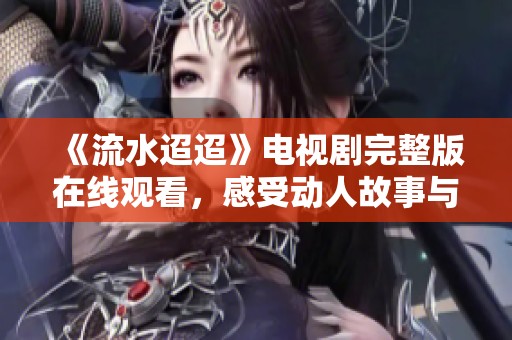 《流水迢迢》电视剧完整版在线观看，感受动人故事与细腻情感