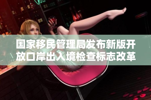 国家移民管理局发布新版开放口岸出入境检查标志改革信息