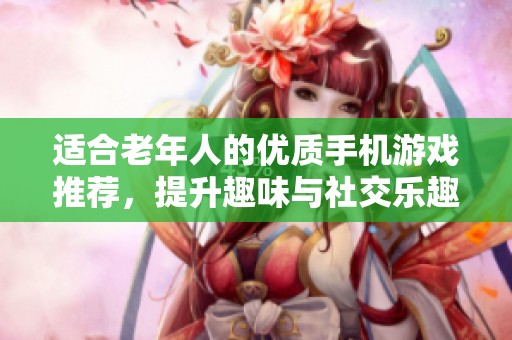 适合老年人的优质手机游戏推荐，提升趣味与社交乐趣