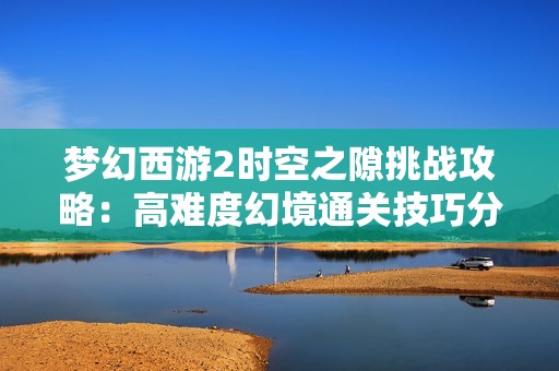 梦幻西游2时空之隙挑战攻略：高难度幻境通关技巧分享
