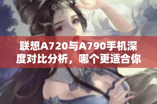 联想A720与A790手机深度对比分析，哪个更适合你呢