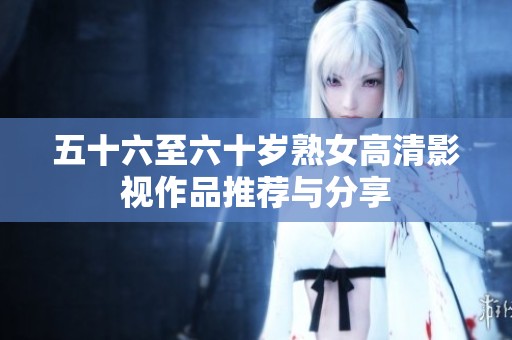 五十六至六十岁熟女高清影视作品推荐与分享