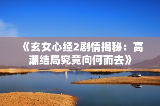 《玄女心经2剧情揭秘：高潮结局究竟向何而去》
