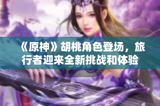 《原神》胡桃角色登场，旅行者迎来全新挑战和体验