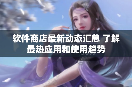 软件商店最新动态汇总 了解最热应用和使用趋势