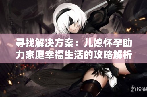 寻找解决方案：儿媳怀孕助力家庭幸福生活的攻略解析