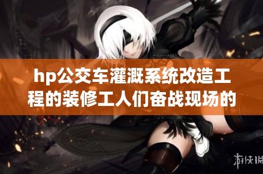 hp公交车灌溉系统改造工程的装修工人们奋战现场的故事