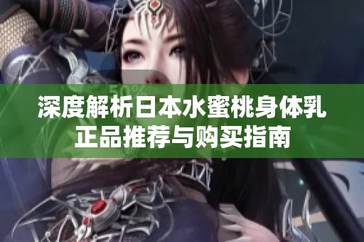 深度解析日本水蜜桃身体乳正品推荐与购买指南