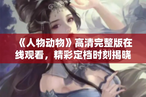 《人物动物》高清完整版在线观看，精彩定档时刻揭晓