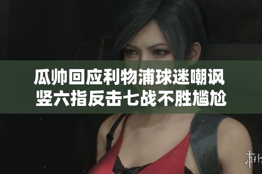 瓜帅回应利物浦球迷嘲讽 竖六指反击七战不胜尴尬