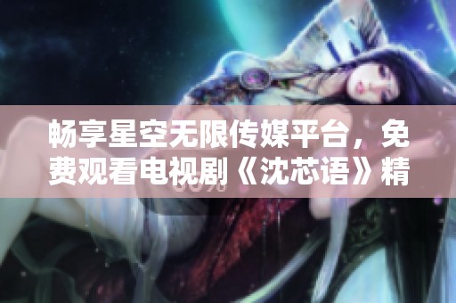 畅享星空无限传媒平台，免费观看电视剧《沈芯语》精彩剧情