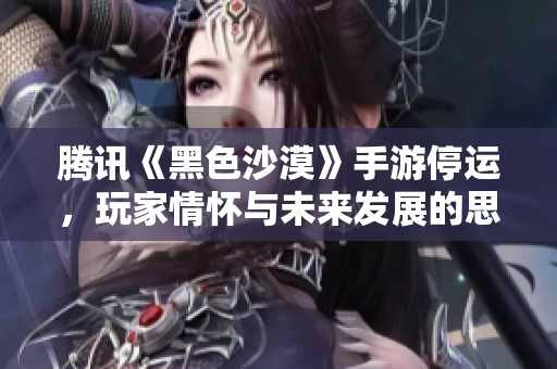 腾讯《黑色沙漠》手游停运，玩家情怀与未来发展的思考