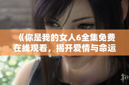 《你是我的女人6全集免费在线观看，揭开爱情与命运的交织》
