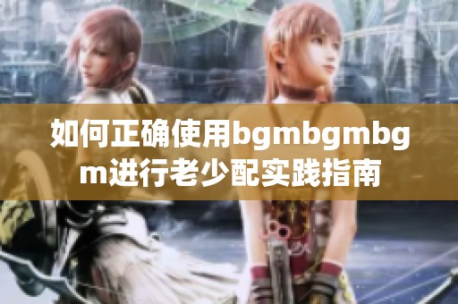 如何正确使用bgmbgmbgm进行老少配实践指南