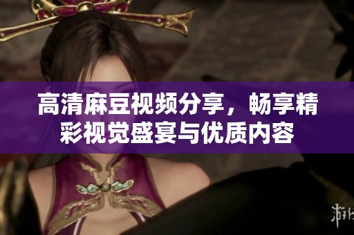 高清麻豆视频分享，畅享精彩视觉盛宴与优质内容
