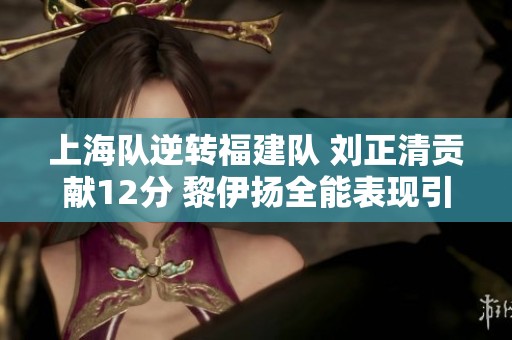 上海队逆转福建队 刘正清贡献12分 黎伊扬全能表现引领胜利