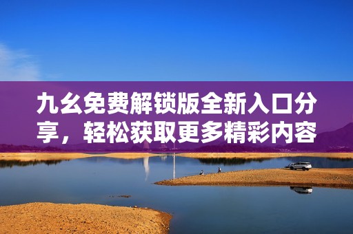 九幺免费解锁版全新入口分享，轻松获取更多精彩内容