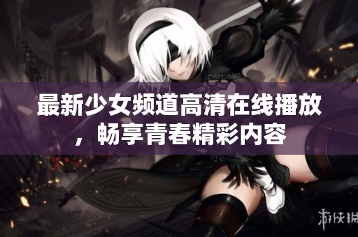 最新少女频道高清在线播放，畅享青春精彩内容